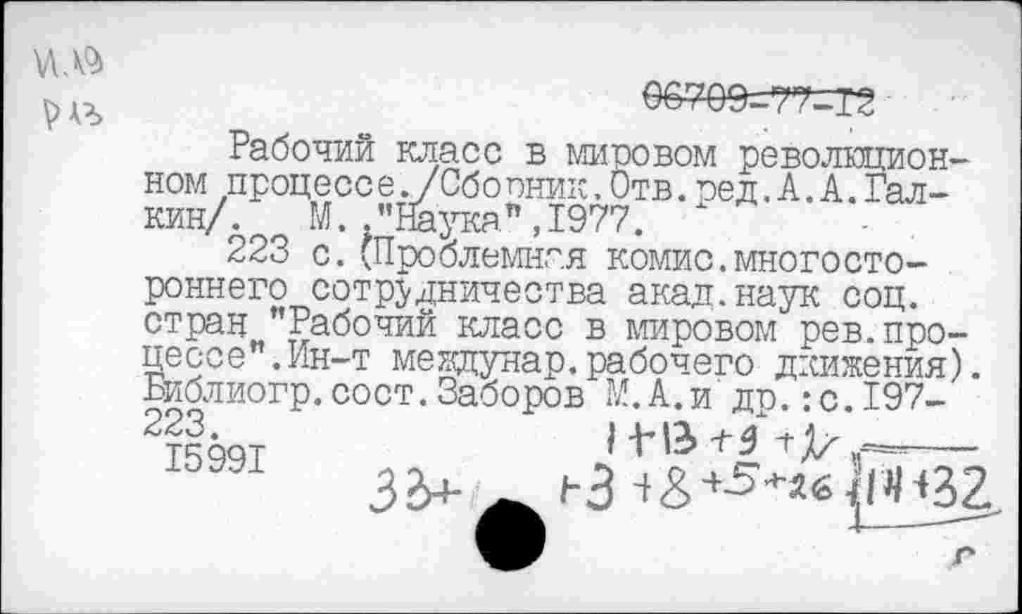 ﻿Рабочий класс в мировом революционном процесс е. /Сбопник.Отв.сед. А. А.Галкин/. М. .’’Наука", 1977.
223 с.(Проблемная комис.многостороннего сотрудничества акад.наук соц. стран "Рабочий класс в мировом рев.процессе .Ин-т междунар.рабочего движения). Библиогр.сост.Заборов №.А.и др.:с.197-223.
15991
Ь3 ^^*б1рН32.